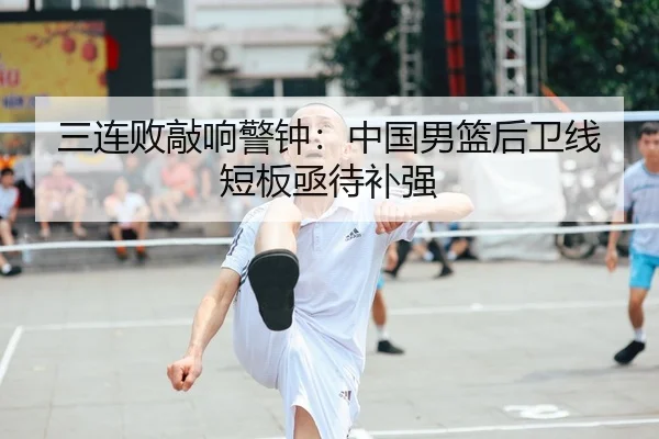 三连败敲响警钟：中国男篮后卫线短板亟待补强