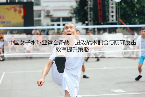 中国女子水球亚运会备战：进攻战术配合与防守反击效率提升策略