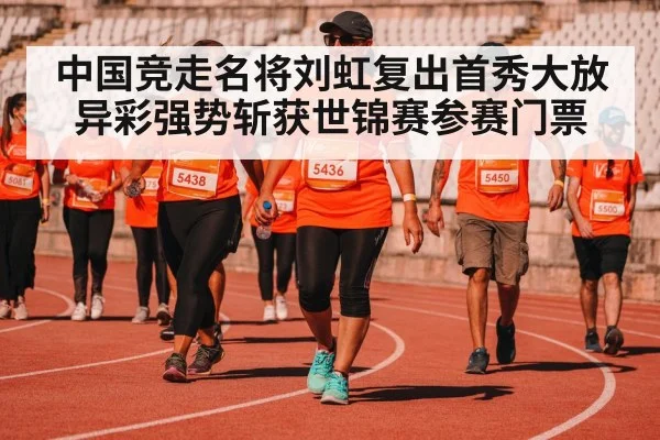 中国竞走名将刘虹复出首秀大放异彩强势斩获世锦赛参赛门票